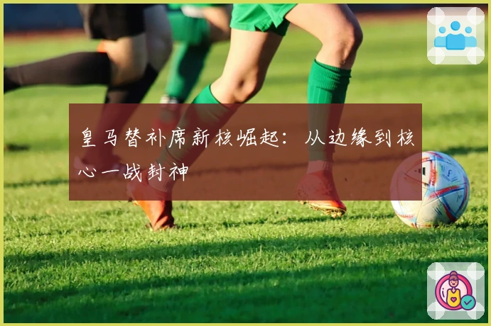 皇马替补席新核崛起：从边缘到核心一战封神