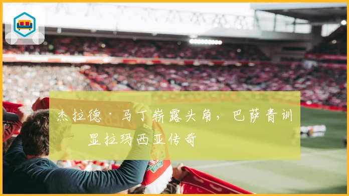 杰拉德·马丁崭露头角，巴萨青训再显拉玛西亚传奇