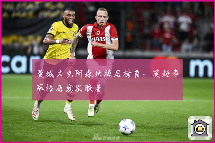 曼城力克阿森纳稳居榜首,英超争冠格局愈发胶着