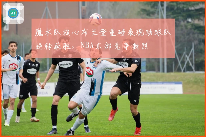 魔术队核心布兰登重磅表现助球队逆转获胜,NBA东部竞争激烈