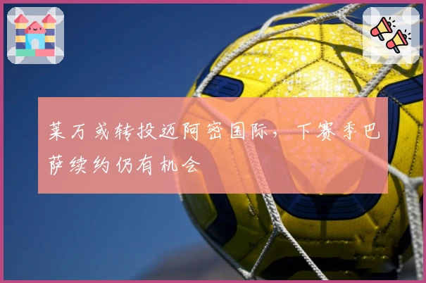 莱万或转投迈阿密国际，下赛季巴萨续约仍有机会