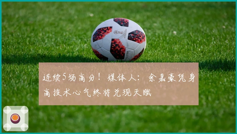 连续5场高分！媒体人：余嘉豪凭身高技术心气终将兑现天赋