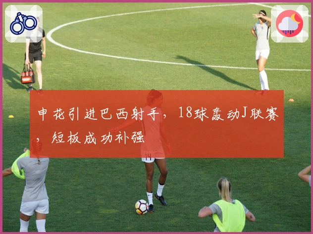 申花引进巴西射手，18球轰动J联赛，短板成功补强