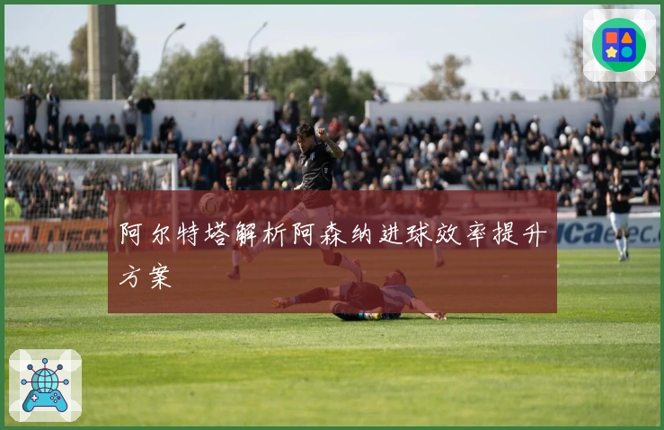 阿尔特塔解析阿森纳进球效率提升方案