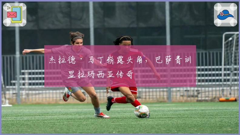 杰拉德·马丁崭露头角，巴萨青训再显拉玛西亚传奇