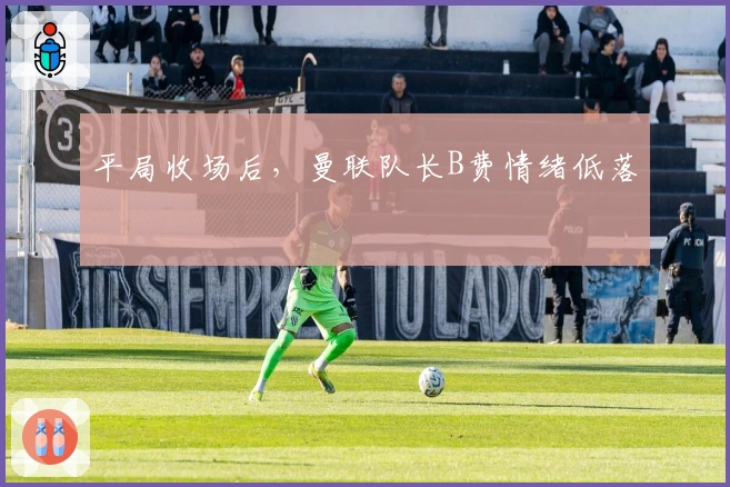 平局收场后，曼联队长B费情绪低落