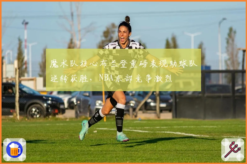 魔术队核心布兰登重磅表现助球队逆转获胜，NBA东部竞争激烈