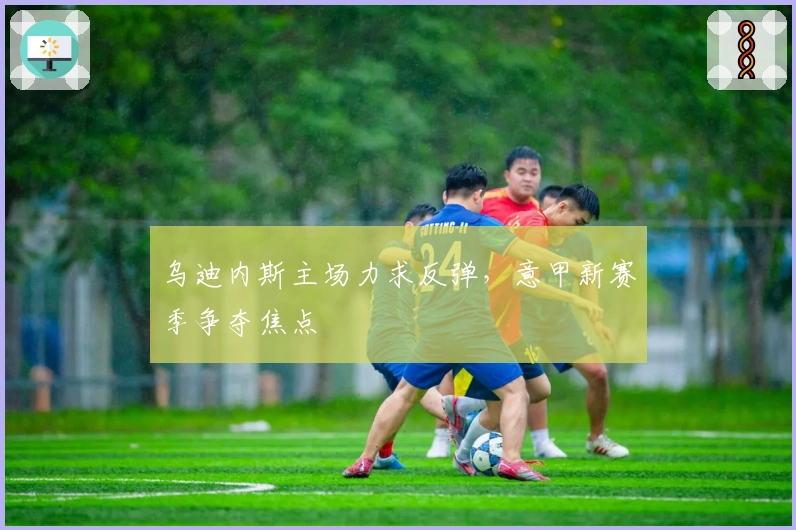 乌迪内斯主场力求反弹，意甲新赛季争夺焦点