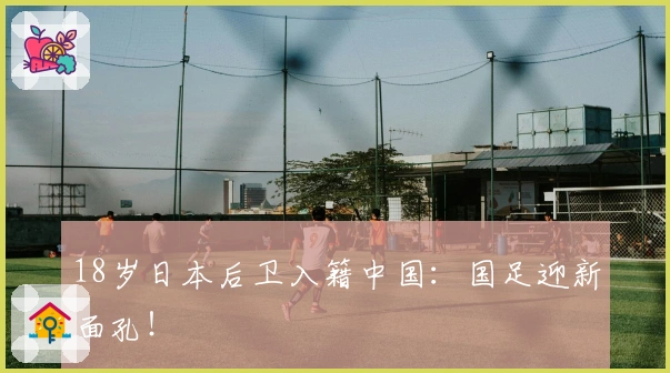 18岁日本后卫入籍中国：国足迎新面孔！